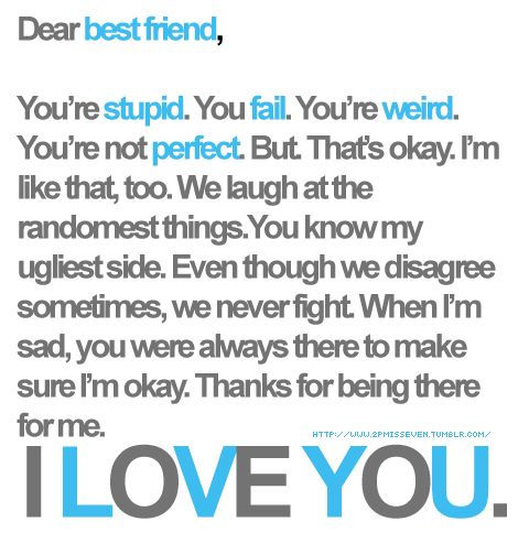 You're stupid. You fail. You're weird. You're not perfect. But. That's okay. I'm like that, too. We laugh at the randomest things. You know my ugliest side. Even though we disagree sometimes, we never fight. When I'm sad, you were always there to make sure I'm okay. Thanks for being there for me. I LOVE YOU.
